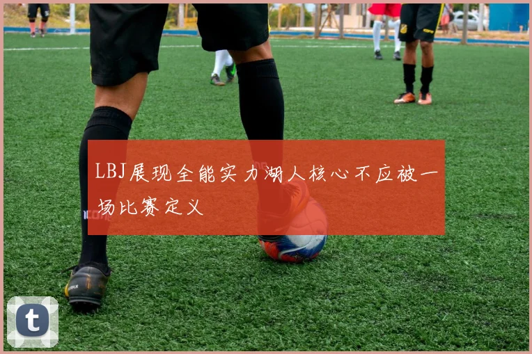 LBJ展现全能实力湖人核心不应被一场比赛定义