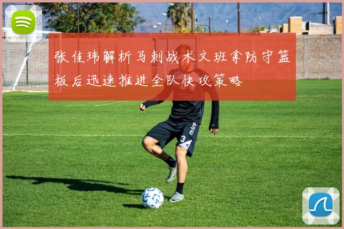 张佳玮解析马刺战术文班拿防守篮板后迅速推进全队快攻策略