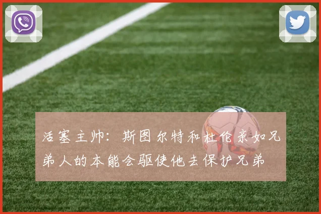 活塞主帅：斯图尔特和杜伦亲如兄弟人的本能会驱使他去保护兄弟