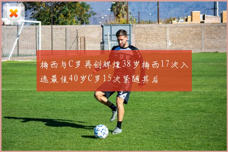 梅西与C罗再创辉煌38岁梅西17次入选最佳40岁C罗15次紧随其后