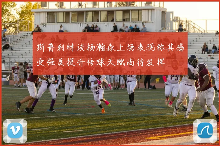 斯普利特谈杨瀚森上场表现称其感受强度提升传球天赋尚待发挥