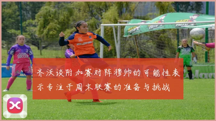 齐沃谈附加赛对阵穆帅的可能性表示专注于周末联赛的准备与挑战