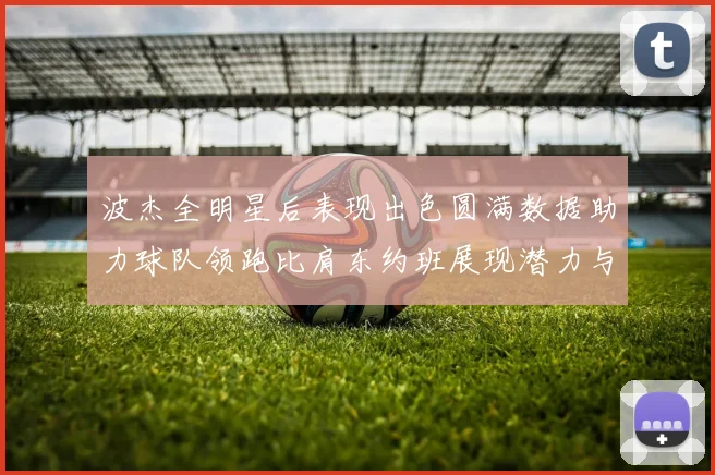 波杰全明星后表现出色圆满数据助力球队领跑比肩东约班展现潜力与实力