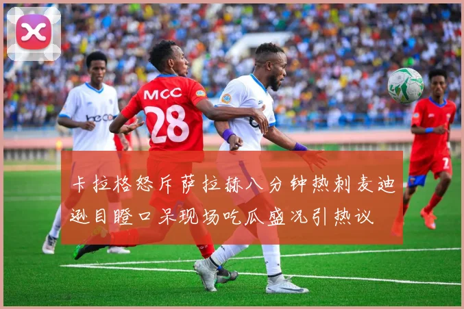 卡拉格怒斥萨拉赫八分钟热刺麦迪逊目瞪口呆现场吃瓜盛况引热议