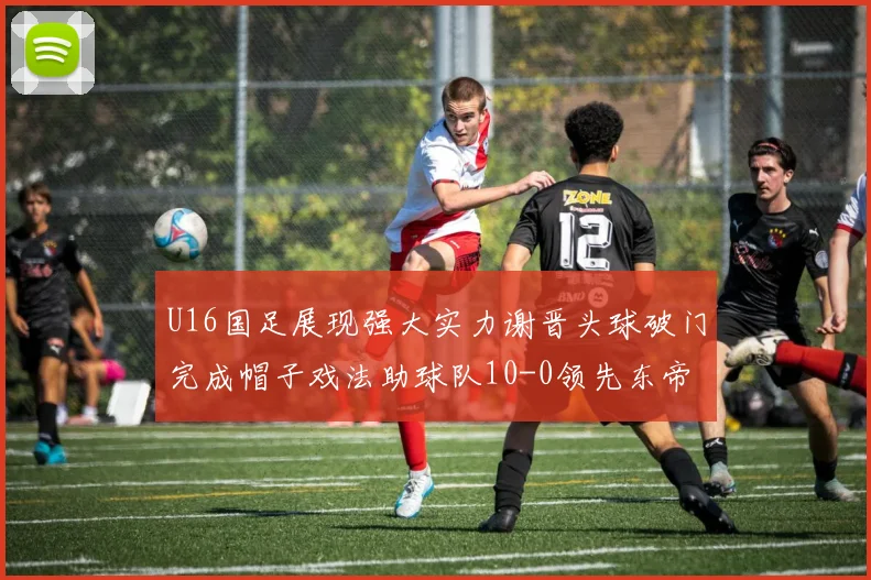 U16国足展现强大实力谢晋头球破门完成帽子戏法助球队10-0领先东帝汶