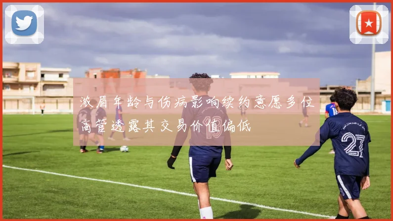 浓眉年龄与伤病影响续约意愿多位高管透露其交易价值偏低