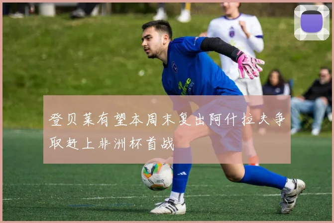 登贝莱有望本周末复出阿什拉夫争取赶上非洲杯首战