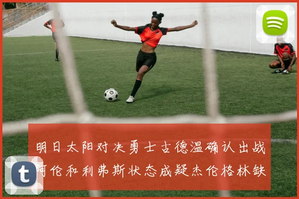 明日太阳对决勇士古德温确认出战阿伦和利弗斯状态成疑杰伦格林缺席比赛