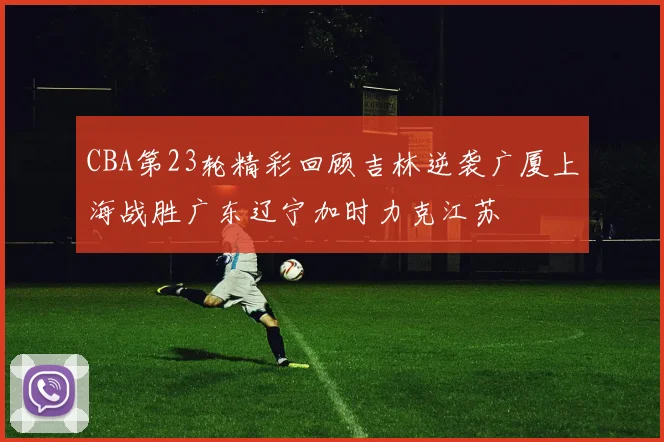 CBA第23轮精彩回顾吉林逆袭广厦上海战胜广东辽宁加时力克江苏