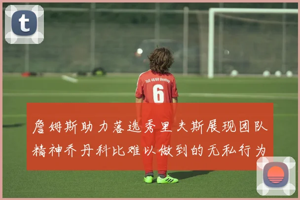 詹姆斯助力落选秀里夫斯展现团队精神乔丹科比难以做到的无私行为