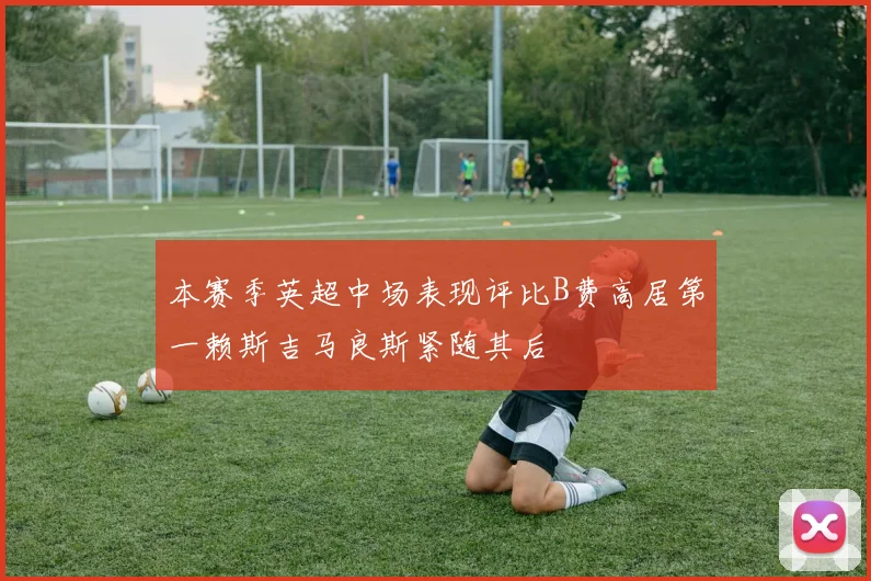 本赛季英超中场表现评比B费高居第一赖斯吉马良斯紧随其后
