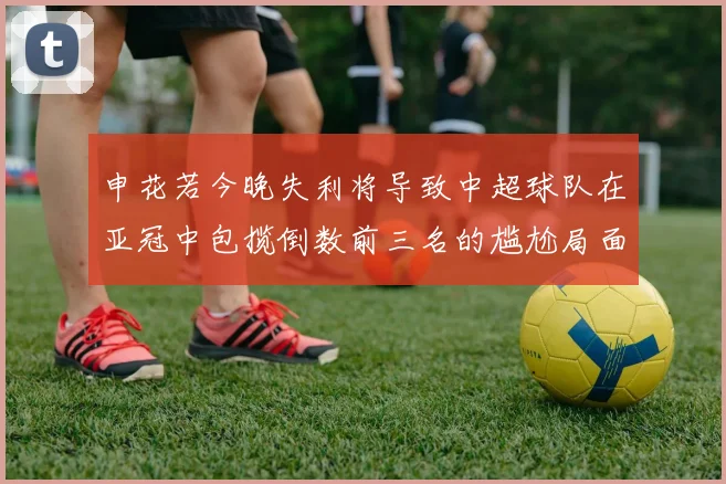 申花若今晚失利将导致中超球队在亚冠中包揽倒数前三名的尴尬局面