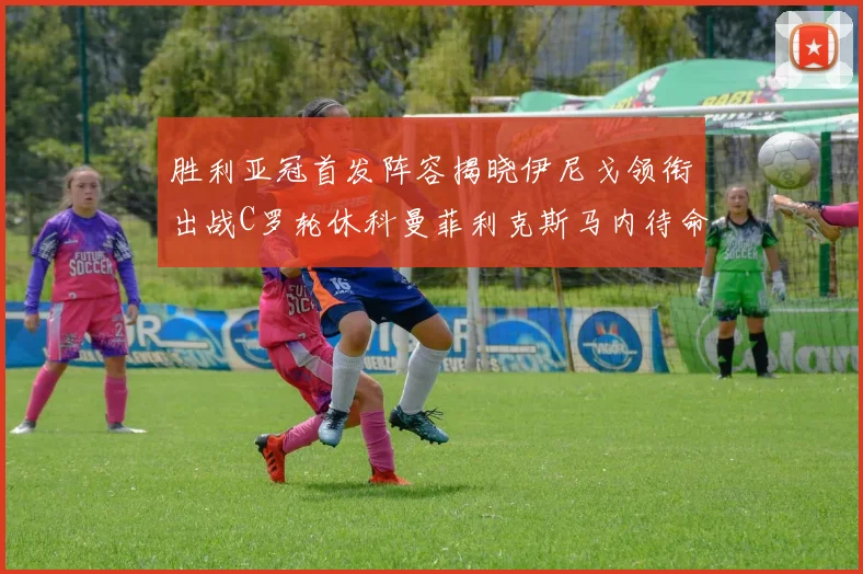 胜利亚冠首发阵容揭晓伊尼戈领衔出战C罗轮休科曼菲利克斯马内待命