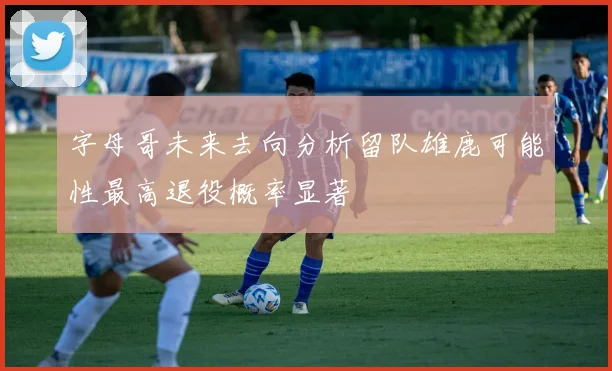 字母哥未来去向分析留队雄鹿可能性最高退役概率显著