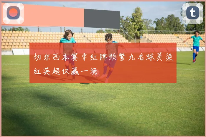 切尔西本赛季红牌频繁九名球员染红英超仅赢一场