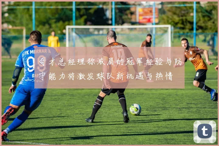 奇才总经理称浓眉的冠军经验与防守能力将激发球队新机遇与热情