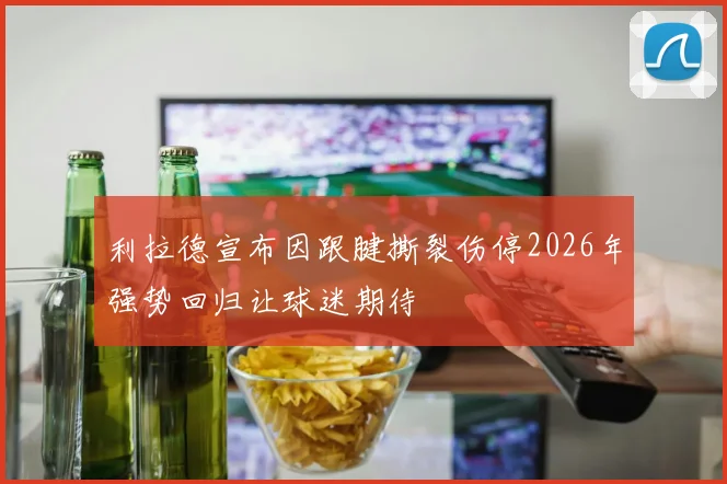 利拉德宣布因跟腱撕裂伤停2026年强势回归让球迷期待