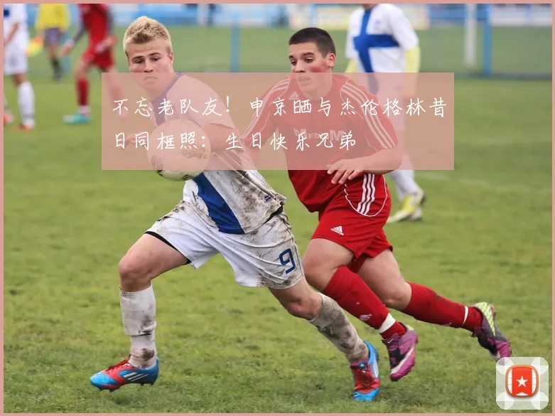 不忘老队友！申京晒与杰伦格林昔日同框照：生日快乐兄弟