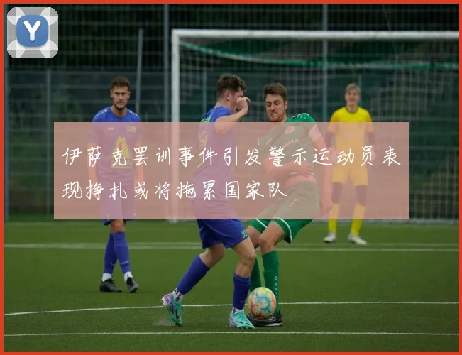 伊萨克罢训事件引发警示运动员表现挣扎或将拖累国家队