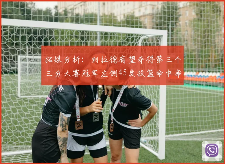 拓媒分析：利拉德有望夺得第三个三分大赛冠军左侧45度投篮命中率惊人