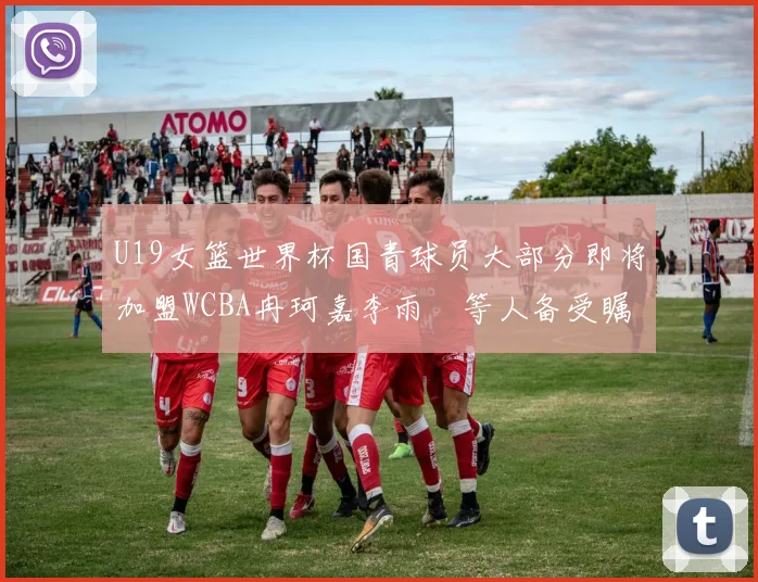 U19女篮世界杯国青球员大部分即将加盟WCBA冉珂嘉李雨汧等人备受瞩目
