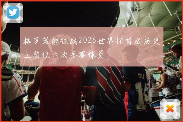 梅罗若能征战2026世界杯将成历史上首位六次参赛球员