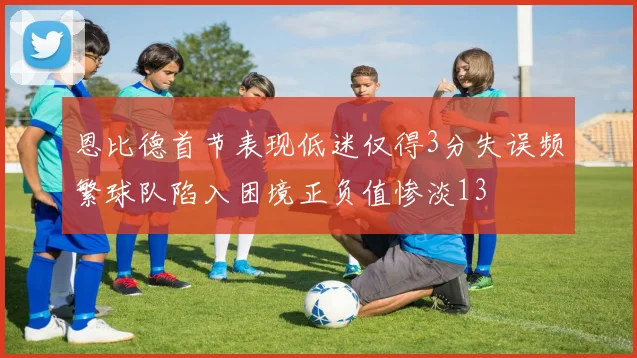 恩比德首节表现低迷仅得3分失误频繁球队陷入困境正负值惨淡13