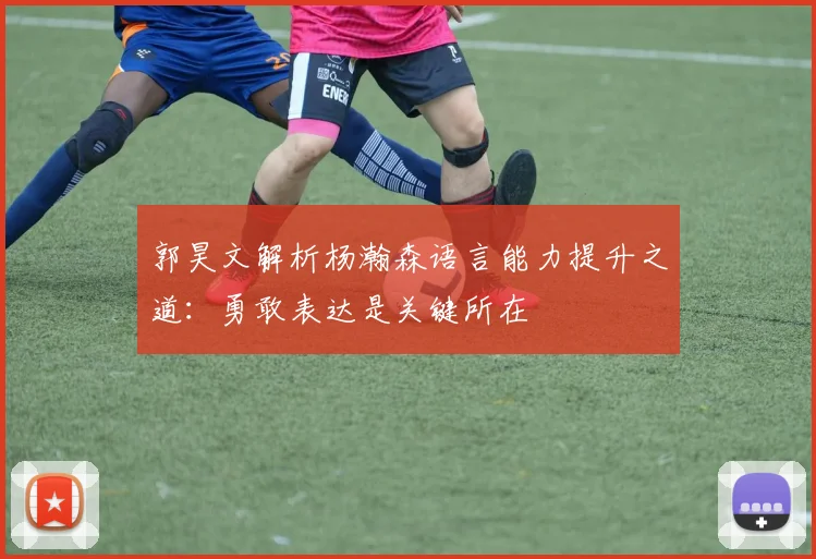 郭昊文解析杨瀚森语言能力提升之道：勇敢表达是关键所在