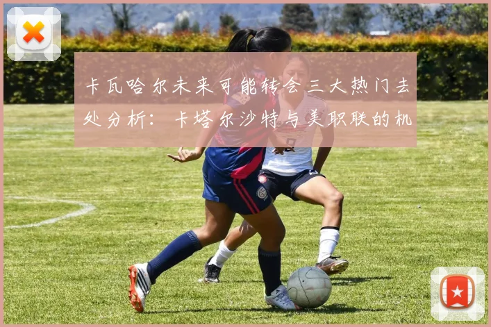 卡瓦哈尔未来可能转会三大热门去处分析：卡塔尔沙特与美职联的机会