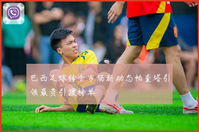 巴西足球转会市场新动态帕奎塔引领最贵引援榜单